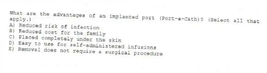 What are the advantages of an implanted port (Port-a-Cath)? (Select all that apply.)
A) Reduced risk of infection
B) Reduced cost for the family
C) Placed completely under the skin
D) Easy to use for self-administered infusions
E) Removal does not require a surgical procedure