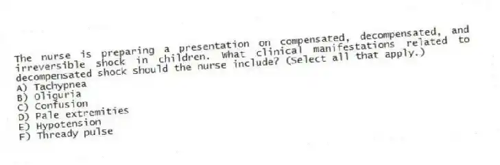The nurse is preparing a presentation on compensated, decompensated, and irreversible shock in children. What clinical manifestations related to decompensated shock should the nurse include? (Select all that apply.)
A) Tachypnea
B) Oliguria
C) Confusion
D) Pale extremities
E) Hypotension
F) Thready pulse