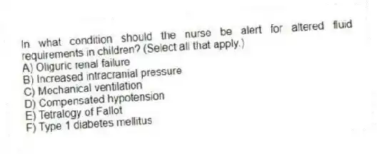 In what condition should the nurse be alert for altered fluid requirements in children? (Select all that apply.)
A) Oliguric renal failure
B) Increased intracranial pressure
C) Mechanical ventilation
D) Compensated hypotension
E) Tetralogy of Fallot
F) Type 1 diabetes mellitus