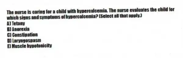 The nurse is caring for a child with hypercalcemia. The nurse evaluates the child for which signs and symptoms of hypercalcemia? (Select all that apply.)
A) Tetany
B) Anorexia
C) Constipation
D) Laryngospasm
E) Muscle hypotonicity