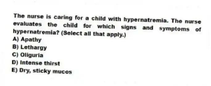 The nurse is caring for a child with hypernatremia. The nurse evaluates the child for which signs and symptoms of hypernatremia? (Select all that apply.)
A) Apathy
B) Lethargy
C) Oliguria
D) Intense thirst
E) Dry, sticky mucos