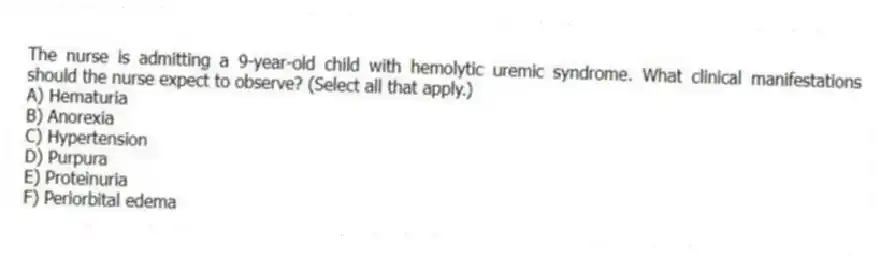 The nurse is admitting a 9-year-old child with hemolytic uremic syndrome. What clinical manifestations should the nurse expect to observe? (Select all that apply.)
A) Hematuria
B) Anorexia
C) Hypertension
D) Purpura
E) Proteinuria
F) Periorbital edema