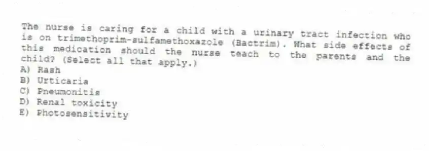 The nurse is caring for a child with a urinary tract infection who is on trimethoprim-sulfamethoxazole (Bactrim). What side effects of this medication should the nurse teach to the parents and the child? (Select all that apply.)
A) Rash
B) Urticaria
C) Pneumonitis
D) Renal toxicity
E) Photosensitivity