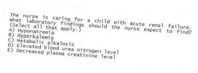 The nurse is caring for a child with acute renal failure. What laboratory findings should the nurse expect to find? (Select all that apply.)
A) Hyponatremia
B) Hyperkalemia
C) Metabolic alkalosis
D) Elevated blood urea nitrogen level
E) Decreased plasma creatinine level