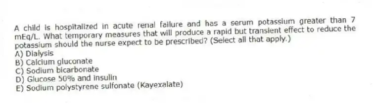A child is hospitalized in acute renal failure and has a serum potassium greater than 7 mEq/L. What temporary measures that will produce a rapid but transient effect to reduce the potassium should the nurse expect to be prescribed? (Select all that apply.)
A) Dialysis
B) Calcium gluconate
C) Sodium bicarbonate
D) Glucose 50% and insulin
E) Sodium polystyrene sulfonate (Kayexalate)