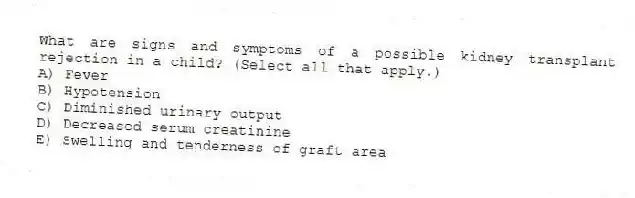 What are signs and symptoms of a possible kidney transplant rejection in a child? (Select all that apply.)
A) Fever
B) Hypotension
C) Diminished urinary output
D) Decreased serum creatinine
E) Swelling and tenderness of graft area