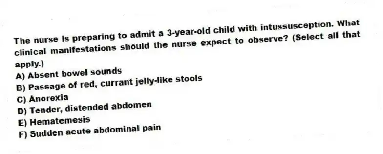 The nurse is preparing to admit a 3-year-old child with intussusception. What clinical manifestations should the nurse expect to observe? (Select all that apply.)
A) Absent bowel sounds
B) Passage of red, currant jelly-like stools
C) Anorexia
D) Tender, distended abdomen
E) Hematemesis
F) Sudden acute abdominal pain