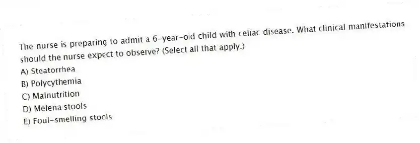 The nurse is preparing to admit a 6-year-old child with celiac disease. What clinical manifestations should the nurse expect to observe? (Select all that apply.)
A) Steatorrhea
B) Polycythemia
C) Malnutrition
D) Melena stools
E) Foul-smelling stools