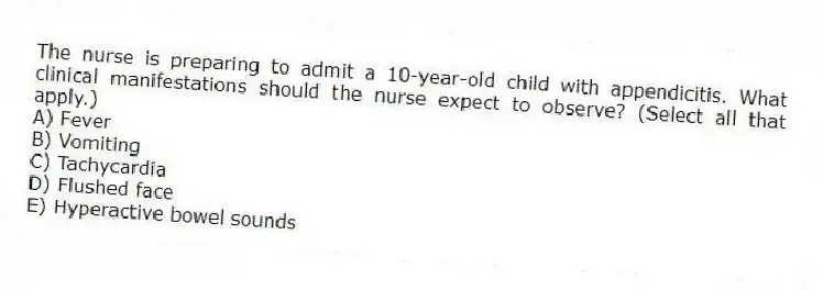The nurse is preparing to admit a 10-year-old child with appendicitis. What clinical manifestations should the nurse expect to observe? (Select all that apply.)
A) Fever
B) Vomiting
C) Tachycardia
D) Flushed face
E) Hyperactive bowel sounds