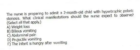 The nurse is preparing to admit a 2-month-old child with hypertrophic pyloric stenosis. What clinical manifestations should the nurse expect to observe? (Select all that apply.)
A) Weight loss
B) Bilious vomiting
C) Abdominal pain
D) Projectile vomiting
E) The infant is hungry after vomiting