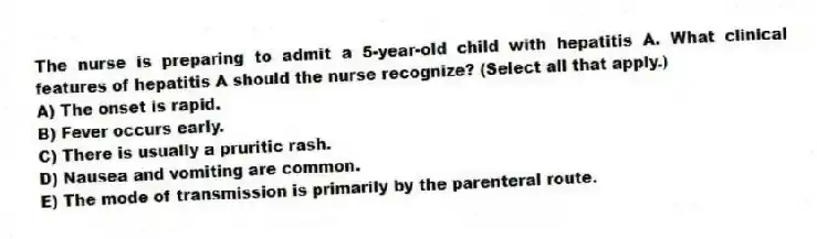 The nurse is preparing to admit a 5-year-old child with hepatitis A. What clinical features of hepatitis A should the nurse recognize? (Select all that apply.)
A) The onset is rapid.
B) Fever occurs early.
C) There is usually a pruritic rash.
D) Nausea and vomiting are common.
E) The mode of transmission is primarily by the parenteral route.