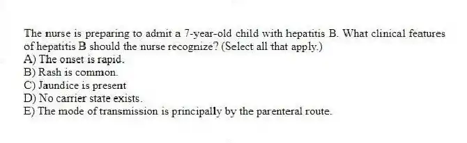 The nurse is preparing to admit a 7-year-old child with hepatitis B. What clinical features of hepatitis B should the nurse recognize? (Select all that apply.)
A) The onset is rapid.
B) Rash is common.
C) Jaundice is present
D) No carrier state exists.
E) The mode of transmission is principally by the parenteral route.