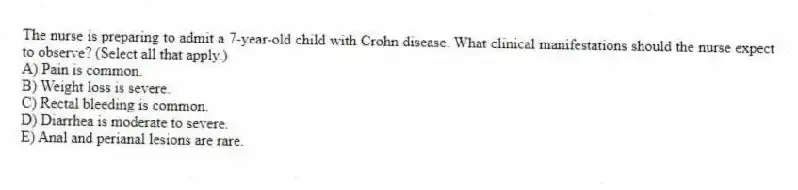 The nurse is preparing to admit a 7-year-old child with Crohn disease. What clinical manifestations should the nurse expect to observe? (Select all that apply.)
A) Pain is common.
B) Weight loss is severe.
C) Rectal bleeding is common.
D) Diarrhea is moderate to severe.
E) Anal and perianal lesions are rare.