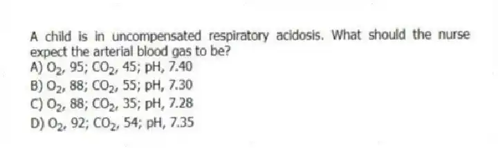 A child is in uncompensated respiratory acidosis. What should the nurse expect the arterial blood gas to be?
A) O<sub>2</sub>, 95; CO<sub>2</sub>, 45; pH, 7.40
B) O<sub>2</sub>, 88; CO<sub>2</sub>, 55; pH, 7.30
C) O<sub>2</sub>, 88; CO<sub>2</sub>, 35; pH, 7.28
D) O<sub>2</sub>, 92; CO<sub>2</sub>, 54; pH, 7.35