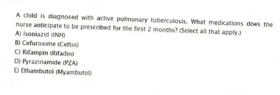 A child is diagnosed with active pulmonary tuberculosis. What medications does the nurse anticipate to be prescribed for the first 2 months? (Select all that apply.)
A) Isoniazid (INH)
B) Cefuroxime (Ceftin)
C) Rifampin (Rifadin)
D) Pyrazinamide (PZA)
E) Ethambutol (Myambutol)
