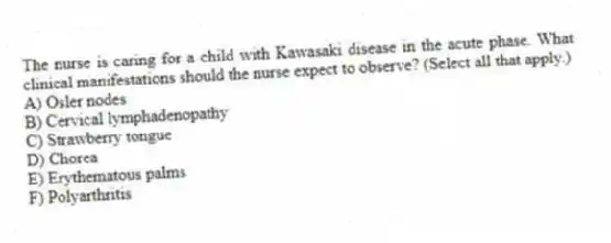 The nurse is caring for a child with Kawasaki disease in the acute phase. What clinical manifestations should the nurse expect to observe? (Select all that apply.)
A) Osler nodes
B) Cervical lymphadenopathy
C) Strawberry tongue
D) Chorea
E) Erythematous palms
F) Polyarthritis