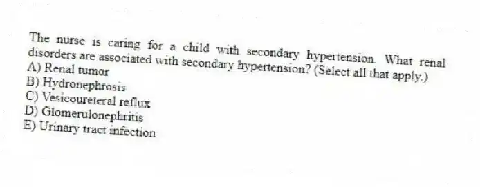 The nurse is caring for a child with secondary hypertension. What renal disorders are associated with secondary hypertension? (Select all that apply.)
A) Renal tumor
B) Hydronephrosis
C) Vesicoureteral reflux
D) Glomerulonephritis
E) Urinary tract infection
