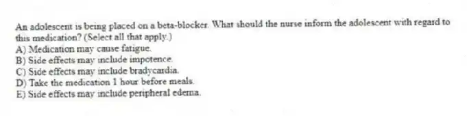 An adolescent is being placed on a beta-blocker. What should the nurse inform the adolescent with regard to this medication? (Select all that apply.)
A) Medication may cause fatigue.
B) Side effects may include impotence.
C) Side effects may include bradycardia.
D) Take the medication 1 hour before meals.
E) Side effects may include peripheral edema.