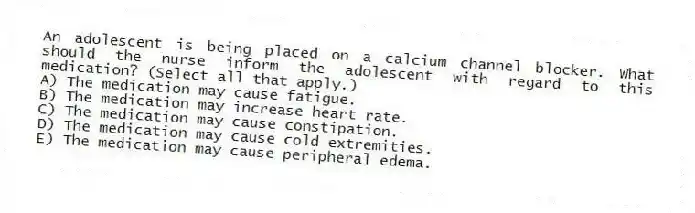 An adolescent is being placed on a calcium channel blocker. What should the nurse inform the adolescent with regard to this medication? (Select all that apply.)
A) The medication may cause fatigue.
B) The medication may increase heart rate.
C) The medication may cause constipation.
D) The medication may cause cold extremities.
E) The medication may cause peripheral edema.