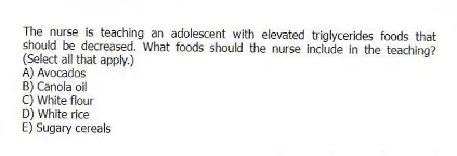 The nurse is teaching an adolescent with elevated triglycerides foods that should be decreased. What foods should the nurse include in the teaching? (Select all that apply.)
A) Avocados
B) Canola oil
C) White flour
D) White rice
E) Sugary cereals