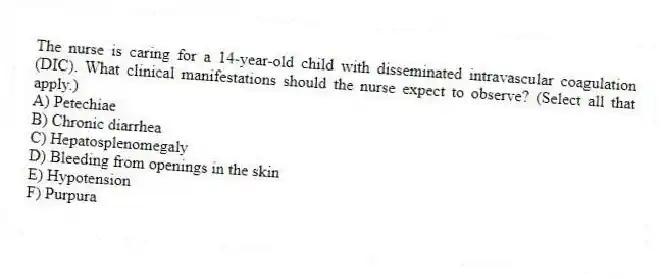 The nurse is caring for a 14-year-old child with disseminated intravascular coagulation (DIC). What clinical manifestations should the nurse expect to observe? (Select all that apply.)
A) Petechiae
B) Chronic diarrhea
C) Hepatosplenomegaly
D) Bleeding from openings in the skin
E) Hypotension
F) Purpura