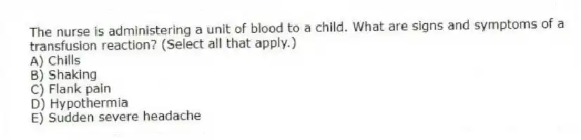 The nurse is administering a unit of blood to a child. What are signs and symptoms of a transfusion reaction? (Select all that apply.)
A) Chills
B) Shaking
C) Flank pain
D) Hypothermia
E) Sudden severe headache