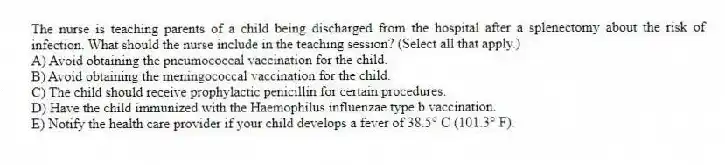 The nurse is teaching parents of a child being discharged from the hospital after a splenectomy about the risk of infection. What should the nurse include in the teaching session? (Select all that apply.)
A) Avoid obtaining the pneumococcal vaccination for the child.
B) Avoid obtaining the meningococcal vaccination for the child.
C) The child should receive prophylactic penicillin for certain procedures.
D) Have the child immunized with the Haemophilus influenzae type b vaccination.
E) Notify the health care provider if your child develops a fever of 38.5° C (101.3° F).