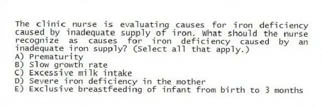 The clinic nurse is evaluating causes for iron deficiency caused by inadequate supply of iron. What should the nurse recognize as causes for iron deficiency caused by an inadequate iron supply? (Select all that apply.)
A) Prematurity
B) Slow growth rate
C) Excessive milk intake
D) Severe iron deficiency in the mother
E) Exclusive breastfeeding of infant from birth to 3 months