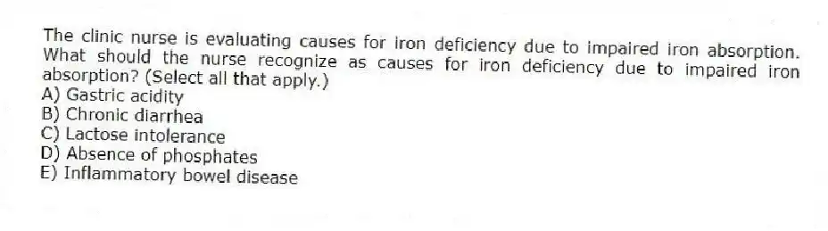 The clinic nurse is evaluating causes for iron deficiency due to impaired iron absorption. What should the nurse recognize as causes for iron deficiency due to impaired iron absorption? (Select all that apply.)
A) Gastric acidity
B) Chronic diarrhea
C) Lactose intolerance
D) Absence of phosphates
E) Inflammatory bowel disease