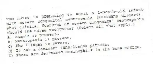 The nurse is preparing to admit a 1-month-old infant with severe congenital neutropenia (Kostmann disease). What clinical features of severe congenital neutropenia should the nurse recognize? (Select all that apply.)
A) Anemia is present.
B) Neutropenia is present.
C) The illness is severe.
D) It has a dominant inheritance pattern.
E) There are decreased eosinophils in the bone marrow.