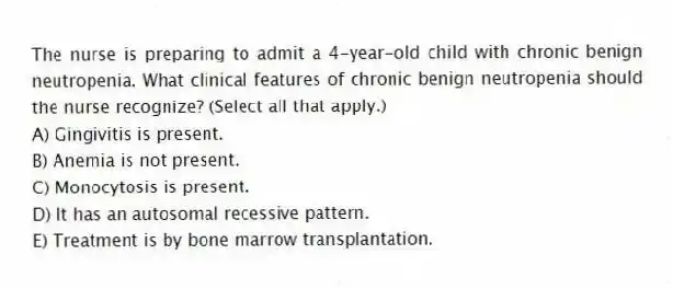 The nurse is preparing to admit a 4-year-old child with chronic benign neutropenia. What clinical features of chronic benign neutropenia should the nurse recognize? (Select all that apply.)
A) Gingivitis is present.
B) Anemia is not present.
C) Monocytosis is present.
D) It has an autosomal recessive pattern.
E) Treatment is by bone marrow transplantation.