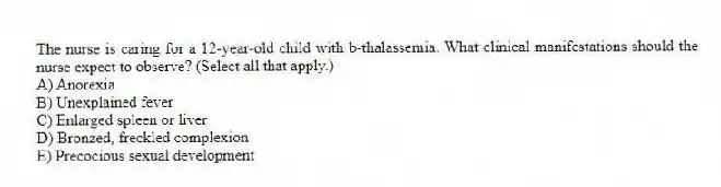 The nurse is caring for a 12-year-old child with b-thalassemia. What clinical manifestations should the nurse expect to observe? (Select all that apply.)
A) Anorexia
B) Unexplained fever
C) Enlarged spleen or liver
D) Bronzed, freckled complexion
E) Precocious sexual development