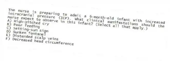 The nurse is preparing to admit a 6-month-old infant with increased intracranial pressure (ICP). What clinical manifestations should the nurse expect to observe in this infant? (Select all that apply.)
A) High-pitched cry
B) Poor feeding
C) Setting-sun sign
D) Sunken fontanel
E) Distended scalp veins
F) Decreased head circumference