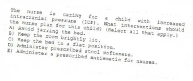 The nurse is caring for a child with increased intracranial pressure (ICP). What interventions should the nurse plan for this child? (Select all that apply.)
A) Avoid jarring the bed.
B) Keep the room brightly lit.
C) Keep the bed in a flat position.
D) Administer prescribed stool softeners.
E) Administer a prescribed antiemetic for nausea.