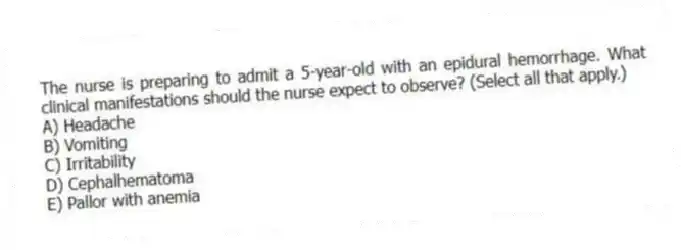 The nurse is preparing to admit a 5-year-old with an epidural hemorrhage. What clinical manifestations should the nurse expect to observe? (Select all that apply.)
A) Headache
B) Vomiting
C) Irritability
D) Cephalhematoma
E) Pallor with anemia