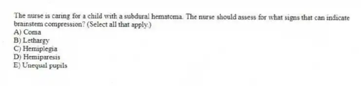 The nurse is caring for a child with a subdural hematoma. The nurse should assess for what signs that can indicate brainstem compression? (Select all that apply.)
A) Coma
B) Lethargy
C) Hemiplegia
D) Hemiparesis
E) Unequal pupils
