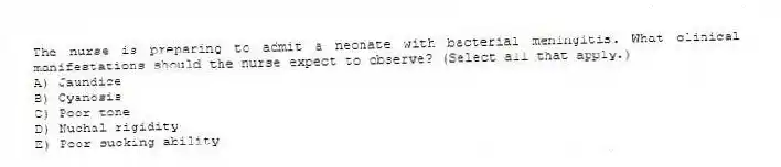 The nurse is preparing to admit a neonate with bacterial meningitis. What clinical manifestations should the nurse expect to observe? (Select all that apply.)
A) Jaundice
B) Cyanosis
C) Poor tone
D) Nuchal rigidity
E) Poor sucking ability