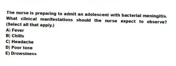 The nurse is preparing to admit an adolescent with bacterial meningitis. What clinical manifestations should the nurse expect to observe? (Select all that apply.)
A) Fever
B) Chills
C) Headache
D) Poor tone
E) Drowsiness
