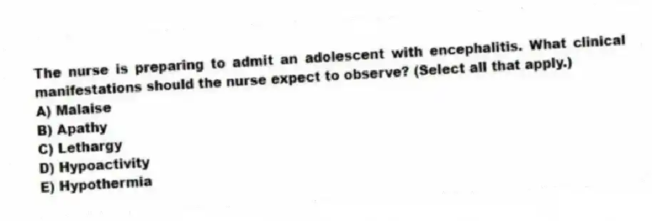 The nurse is preparing to admit an adolescent with encephalitis. What clinical manifestations should the nurse expect to observe? (Select all that apply.)
A) Malaise
B) Apathy
C) Lethargy
D) Hypoactivity
E) Hypothermia