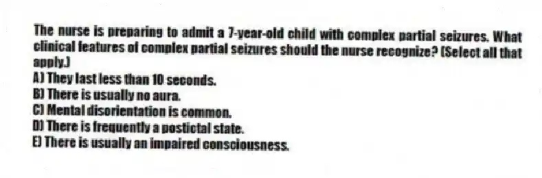 The nurse is preparing to admit a 7-year-old child with complex partial seizures. What clinical features of complex partial seizures should the nurse recognize? (Select all that apply.)
A) They last less than 10 seconds.
B) There is usually no aura.
C) Mental disorientation is common.
D) There is frequently a postictal state.
E) There is usually an impaired consciousness.