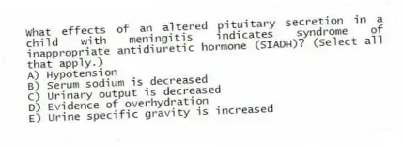 What effects of an altered pituitary secretion in a child with meningitis indicates syndrome of inappropriate antidiuretic hormone (SIADH)? (Select all that apply.)
A) Hypotension
B) Serum sodium is decreased
C) Urinary output is decreased
D) Evidence of overhydration
E) Urine specific gravity is increased
