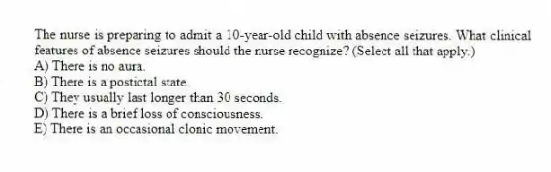 The nurse is preparing to admit a 10-year-old child with absence seizures. What clinical features of absence seizures should the nurse recognize? (Select all that apply.)
A) There is no aura.
B) There is a postictal state.
C) They usually last longer than 30 seconds.
D) There is a brief loss of consciousness.
E) There is an occasional clonic movement.