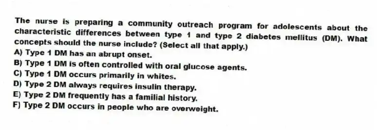 The nurse is preparing a community outreach program for adolescents about the characteristic differences between type 1 and type 2 diabetes mellitus (DM). What concepts should the nurse include? (Select all that apply.)
A) Type 1 DM has an abrupt onset.
B) Type 1 DM is often controlled with oral glucose agents.
C) Type 1 DM occurs primarily in whites.
D) Type 2 DM always requires insulin therapy.
E) Type 2 DM frequently has a familial history.
F) Type 2 DM occurs in people who are overweight.
