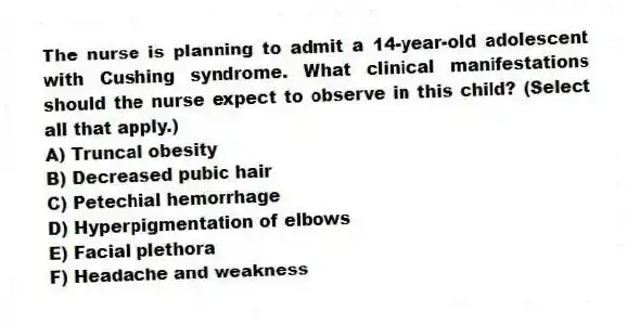 The nurse is planning to admit a 14-year-old adolescent with Cushing syndrome. What clinical manifestations should the nurse expect to observe in this child? (Select all that apply.)
A) Truncal obesity
B) Decreased pubic hair
C) Petechial hemorrhage
D) Hyperpigmentation of elbows
E) Facial plethora
F) Headache and weakness