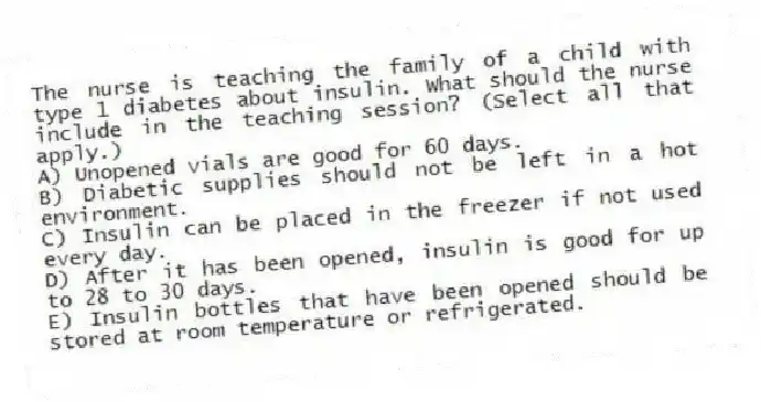 The nurse is teaching the family of a child with type 1 diabetes about insulin. What should the nurse include in the teaching session? (Select all that apply.)
A) Unopened vials are good for 60 days.
B) Diabetic supplies should not be left in a hot environment.
C) Insulin can be placed in the freezer if not used every day.
D) After it has been opened, insulin is good for up to 28 to 30 days.
E) Insulin bottles that have been opened should be stored at room temperature or refrigerated.