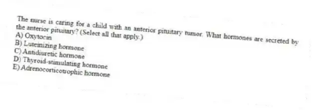 The nurse is caring for a child with an anterior pituitary tumor. What hormones are secreted by the anterior pituitary? (Select all that apply.)
A) Oxytocin
B) Luteinizing hormone
C) Antidiuretic hormone
D) Thyroid-stimulating hormone
E) Adrenocorticotrophic hormone