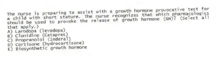 The nurse is preparing to assist with a growth hormone provocative test for a child with short stature. The nurse recognizes that which pharmacologics should be used to provoke the release of growth hormone (GH)? (Select all that apply.)
A) Larodopa (levodopa)
B) Clonidine (Catapres)
C) Propranolol (Inderal)
D) Cortisone (hydrocortisone)
E) Biosynthetic growth hormone