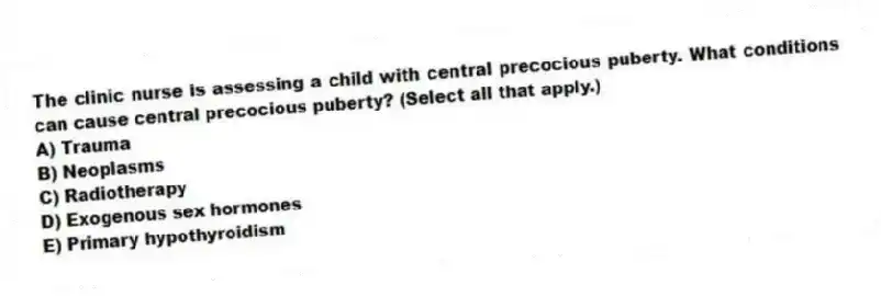 The clinic nurse is assessing a child with central precocious puberty. What conditions can cause central precocious puberty? (Select all that apply.)
A) Trauma
B) Neoplasms
C) Radiotherapy
D) Exogenous sex hormones
E) Primary hypothyroidism