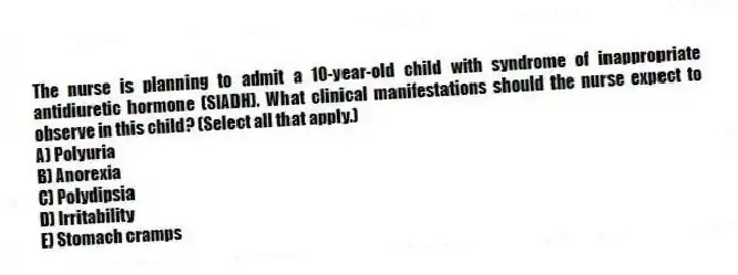 The nurse is planning to admit a 10-year-old child with syndrome of inappropriate antidiuretic hormone (SIADH). What clinical manifestations should the nurse expect to observe in this child? (Select all that apply.)
A) Polyuria
B) Anorexia
C) Polydipsia
D) Irritability
E) Stomach cramps