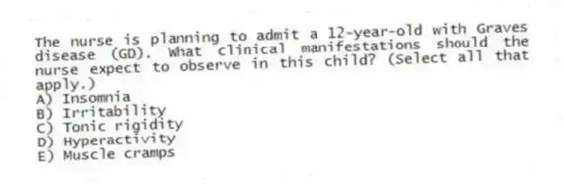 The nurse is planning to admit a 12-year-old with Graves disease (GD). What clinical manifestations should the nurse expect to observe in this child? (Select all that apply.)
A) Insomnia
B) Irritability
C) Tonic rigidity
D) Hyperactivity
E) Muscle cramps